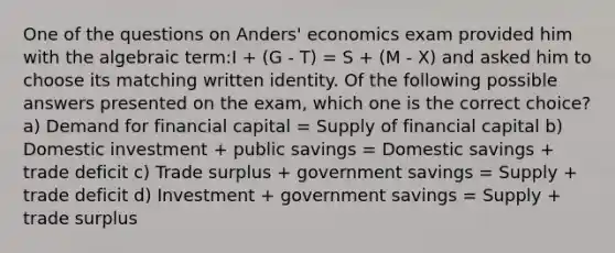 One of the questions on Anders' economics exam provided him with the algebraic term:I + (G - T) = S + (M - X) and asked him to choose its matching written identity. Of the following possible answers presented on the exam, which one is the correct choice? a) Demand for financial capital = Supply of financial capital b) Domestic investment + public savings = Domestic savings + trade deficit c) Trade surplus + government savings = Supply + trade deficit d) Investment + government savings = Supply + trade surplus