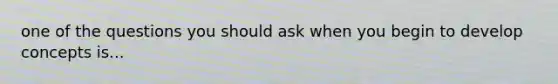 one of the questions you should ask when you begin to develop concepts is...