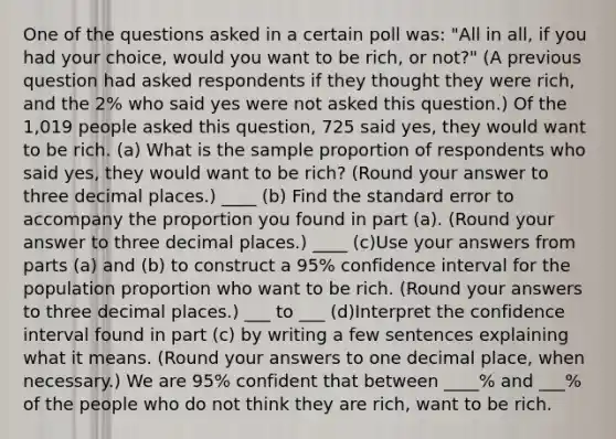 One of the questions asked in a certain poll was: "All in all, if you had your choice, would you want to be rich, or not?" (A previous question had asked respondents if they thought they were rich, and the 2% who said yes were not asked this question.) Of the 1,019 people asked this question, 725 said yes, they would want to be rich. (a) What is the sample proportion of respondents who said yes, they would want to be rich? (Round your answer to three decimal places.) ____ (b) Find the standard error to accompany the proportion you found in part (a). (Round your answer to three decimal places.) ____ (c)Use your answers from parts (a) and (b) to construct a 95% confidence interval for the population proportion who want to be rich. (Round your answers to three decimal places.) ___ to ___ (d)Interpret the confidence interval found in part (c) by writing a few sentences explaining what it means. (Round your answers to one decimal place, when necessary.) We are 95% confident that between ____% and ___% of the people who do not think they are rich, want to be rich.