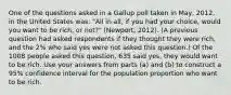 One of the questions asked in a Gallup poll taken in May, 2012, in the United States was: "All in all, if you had your choice, would you want to be rich, or not?" (Newport, 2012). (A previous question had asked respondents if they thought they were rich, and the 2% who said yes were not asked this question.) Of the 1008 people asked this question, 635 said yes, they would want to be rich. Use your answers from parts (a) and (b) to construct a 95% confidence interval for the population proportion who want to be rich.