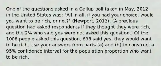 One of the questions asked in a Gallup poll taken in May, 2012, in the United States was: "All in all, if you had your choice, would you want to be rich, or not?" (Newport, 2012). (A previous question had asked respondents if they thought they were rich, and the 2% who said yes were not asked this question.) Of the 1008 people asked this question, 635 said yes, they would want to be rich. Use your answers from parts (a) and (b) to construct a 95% confidence interval for the population proportion who want to be rich.