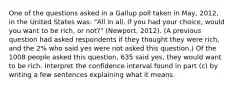 One of the questions asked in a Gallup poll taken in May, 2012, in the United States was: "All in all, if you had your choice, would you want to be rich, or not?" (Newport, 2012). (A previous question had asked respondents if they thought they were rich, and the 2% who said yes were not asked this question.) Of the 1008 people asked this question, 635 said yes, they would want to be rich. Interpret the confidence interval found in part (c) by writing a few sentences explaining what it means.