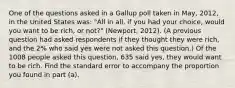 One of the questions asked in a Gallup poll taken in May, 2012, in the United States was: "All in all, if you had your choice, would you want to be rich, or not?" (Newport, 2012). (A previous question had asked respondents if they thought they were rich, and the 2% who said yes were not asked this question.) Of the 1008 people asked this question, 635 said yes, they would want to be rich. Find the standard error to accompany the proportion you found in part (a).