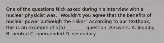 One of the questions Nick asked during his interview with a nuclear physicist was, "Wouldn't you agree that the benefits of nuclear power outweigh the risks?" According to our textbook, this is an example of a(n) ________ question. Answers: A. leading B. neutral C. open-ended D. secondary