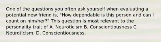 One of the questions you often ask yourself when evaluating a potential new friend is, "How dependable is this person and can I count on him/her?" This question is most relevant to the personality trait of A. Neuroticism B. Conscientiousness C. Neuroticism. D. Conscientiousness.