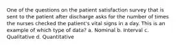 One of the questions on the patient satisfaction survey that is sent to the patient after discharge asks for the number of times the nurses checked the patient's vital signs in a day. This is an example of which type of data? a. Nominal b. Interval c. Qualitative d. Quantitative