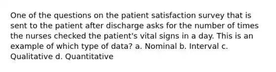 One of the questions on the patient satisfaction survey that is sent to the patient after discharge asks for the number of times the nurses checked the patient's vital signs in a day. This is an example of which type of data? a. Nominal b. Interval c. Qualitative d. Quantitative