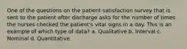 One of the questions on the patient satisfaction survey that is sent to the patient after discharge asks for the number of times the nurses checked the patient's vital signs in a day. This is an example of which type of data? a. Qualitative b. Interval c. Nominal d. Quantitative