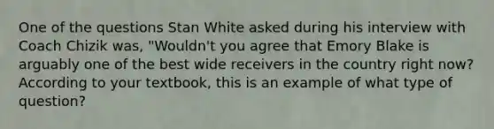 One of the questions Stan White asked during his interview with Coach Chizik was, "Wouldn't you agree that Emory Blake is arguably one of the best wide receivers in the country right now? According to your textbook, this is an example of what type of question?