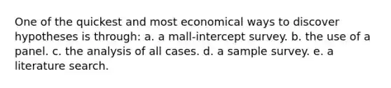 One of the quickest and most economical ways to discover hypotheses is through: a. a mall-intercept survey. b. the use of a panel. c. the analysis of all cases. d. a sample survey. e. a literature search.