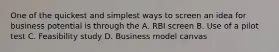 One of the quickest and simplest ways to screen an idea for business potential is through the A. RBI screen B. Use of a pilot test C. Feasibility study D. Business model canvas