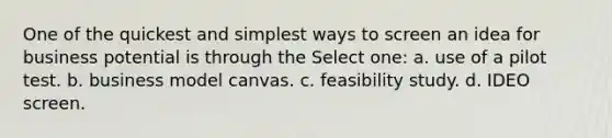 One of the quickest and simplest ways to screen an idea for business potential is through the Select one: a. use of a pilot test. b. business model canvas. c. feasibility study. d. IDEO screen.