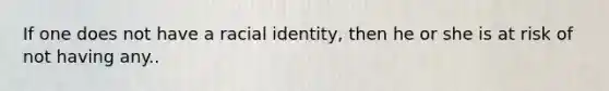 If one does not have a racial identity, then he or she is at risk of not having any..