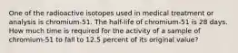 One of the radioactive isotopes used in medical treatment or analysis is chromium-51. The half-life of chromium-51 is 28 days. How much time is required for the activity of a sample of chromium-51 to fall to 12.5 percent of its original value?