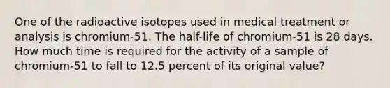 One of the radioactive isotopes used in medical treatment or analysis is chromium-51. The half-life of chromium-51 is 28 days. How much time is required for the activity of a sample of chromium-51 to fall to 12.5 percent of its original value?