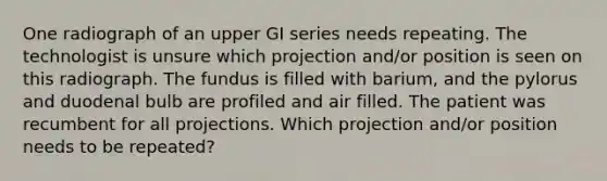 One radiograph of an upper GI series needs repeating. The technologist is unsure which projection and/or position is seen on this radiograph. The fundus is filled with barium, and the pylorus and duodenal bulb are profiled and air filled. The patient was recumbent for all projections. Which projection and/or position needs to be repeated?