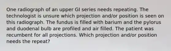 One radiograph of an upper GI series needs repeating. The technologist is unsure which projection and/or position is seen on this radiograph. The fundus is filled with barium and the pylorus and duodenal bulb are profiled and air filled. The patient was recumbent for all projections. Which projection and/or position needs the repeat?