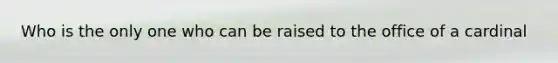 Who is the only one who can be raised to the office of a cardinal