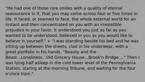 "He had one of those rare smiles with a quality of eternal reassurance in it, that you may come across four or five times in life. It faced, or seemed to face, the whole external world for an instant and then concentrated on you with an irresistible prejudice in your favor. It understood you just as far as you wanted to be understood, believed in you as you would like to believe in yourself." + "I was standing beside his bed and he was sitting up between the sheets, clad in his underwear, with a great portfolio in his hands. "Beauty and the Beast...Loneliness...Old Grocery House...Brook'n Bridge...." Then I was lying half asleep in the cold lower level of the Pennsylvania Station, staring at the morning Tribune, and waiting for the four o'clock train."