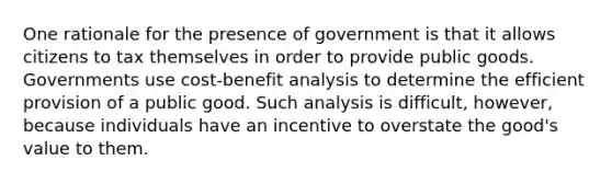 One rationale for the presence of government is that it allows citizens to tax themselves in order to provide public goods. Governments use cost-benefit analysis to determine the efficient provision of a public good. Such analysis is difficult, however, because individuals have an incentive to overstate the good's value to them.