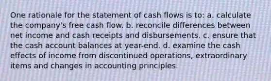 One rationale for the statement of cash flows is to: a. calculate the company's free cash flow. b. reconcile differences between net income and cash receipts and disbursements. c. ensure that the cash account balances at year-end. d. examine the cash effects of income from discontinued operations, extraordinary items and changes in accounting principles.