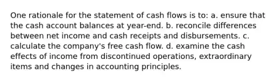 One rationale for the statement of cash flows is to: a. ensure that the cash account balances at year-end. b. reconcile differences between net income and cash receipts and disbursements. c. calculate the company's free cash flow. d. examine the cash effects of income from discontinued operations, extraordinary items and changes in accounting principles.