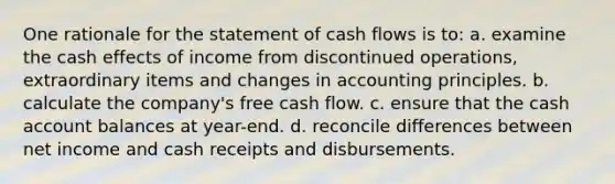 One rationale for the statement of cash flows is to: a. examine the cash effects of income from discontinued operations, extraordinary items and changes in accounting principles. b. calculate the company's free cash flow. c. ensure that the cash account balances at year-end. d. reconcile differences between net income and cash receipts and disbursements.