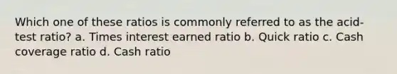 Which one of these ratios is commonly referred to as the acid-test ratio? a. Times interest earned ratio b. Quick ratio c. Cash coverage ratio d. Cash ratio