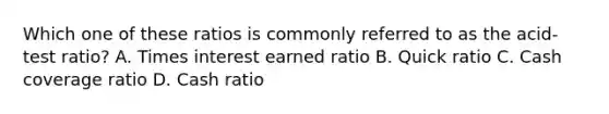 Which one of these ratios is commonly referred to as the acid-test ratio? A. Times interest earned ratio B. Quick ratio C. Cash coverage ratio D. Cash ratio