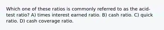 Which one of these ratios is commonly referred to as the acid-test ratio? A) times interest earned ratio. B) cash ratio. C) quick ratio. D) cash coverage ratio.