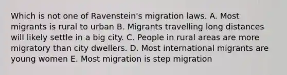 Which is not one of Ravenstein's migration laws. A. Most migrants is rural to urban B. Migrants travelling long distances will likely settle in a big city. C. People in rural areas are more migratory than city dwellers. D. Most international migrants are young women E. Most migration is step migration