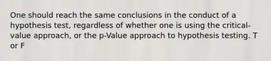 One should reach the same conclusions in the conduct of a hypothesis test, regardless of whether one is using the critical-value approach, or the p-Value approach to hypothesis testing. T or F