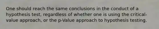 One should reach the same conclusions in the conduct of a hypothesis test, regardless of whether one is using the critical-value approach, or the p-Value approach to hypothesis testing.