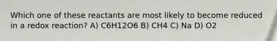 Which one of these reactants are most likely to become reduced in a redox reaction? A) C6H12O6 B) CH4 C) Na D) O2