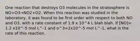 One reaction that destroys O3 molecules in the stratosphere is NO+O3→NO2+O2. When this reaction was studied in the laboratory, it was found to be first order with respect to both NO and O3, with a rate constant of 1.9 x 10^4 L blah blah. If [NO]= 1.2 x10^-5 mol L^-1 and o^3=2x10^-5 mol L^-1, what is the rate of this reaction.