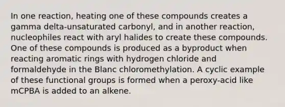 In one reaction, heating one of these compounds creates a gamma delta-unsaturated carbonyl, and in another reaction, nucleophiles react with <a href='https://www.questionai.com/knowledge/kd968fTkbD-aryl-halides' class='anchor-knowledge'>aryl halides</a> to create these compounds. One of these compounds is produced as a byproduct when reacting aromatic rings with hydrogen chloride and formaldehyde in the Blanc chloromethylation. A cyclic example of these functional groups is formed when a peroxy-acid like mCPBA is added to an alkene.