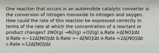 One reaction that occurs in an automobile catalytic converter is the conversion of nitrogen monoxide to nitrogen and oxygen. How could the rate of this reaction be expressed correctly in terms of the rate at which the concentration of a reactant or product changes? 2NO(g) →N2(g) +O2(g) a.Rate =Δ[NO]/Δt d.Rate =−12Δ[NO]/Δt b.Rate =−Δ[NO]/Δt e.Rate =2Δ[NO]/Δt c.Rate =12Δ[NO]/Δt