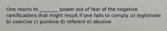 One reacts to ________ power out of fear of the negative ramifications that might result if one fails to comply. a) legitimate b) coercive c) punitive d) referent e) abusive