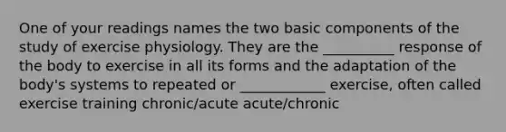 One of your readings names the two basic components of the study of exercise physiology. They are the __________ response of the body to exercise in all its forms and the adaptation of the body's systems to repeated or ____________ exercise, often called exercise training chronic/acute acute/chronic