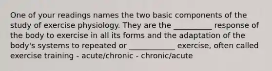 One of your readings names the two basic components of the study of exercise physiology. They are the __________ response of the body to exercise in all its forms and the adaptation of the body's systems to repeated or ____________ exercise, often called exercise training - acute/chronic - chronic/acute