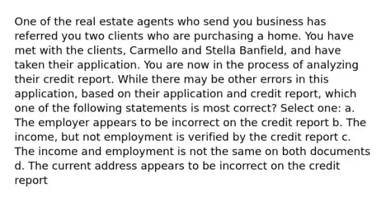 One of the real estate agents who send you business has referred you two clients who are purchasing a home. You have met with the clients, Carmello and Stella Banfield, and have taken their application. You are now in the process of analyzing their credit report. While there may be other errors in this application, based on their application and credit report, which one of the following statements is most correct? Select one: a. The employer appears to be incorrect on the credit report b. The income, but not employment is verified by the credit report c. The income and employment is not the same on both documents d. The current address appears to be incorrect on the credit report