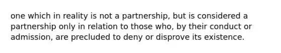 one which in reality is not a partnership, but is considered a partnership only in relation to those who, by their conduct or admission, are precluded to deny or disprove its existence.