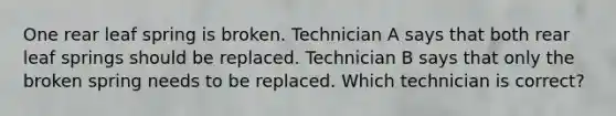 One rear leaf spring is broken. Technician A says that both rear leaf springs should be replaced. Technician B says that only the broken spring needs to be replaced. Which technician is correct?