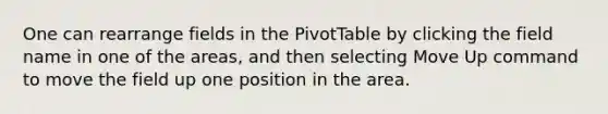 One can rearrange fields in the PivotTable by clicking the field name in one of the areas, and then selecting Move Up command to move the field up one position in the area.