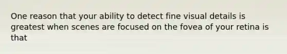 One reason that your ability to detect fine visual details is greatest when scenes are focused on the fovea of your retina is that