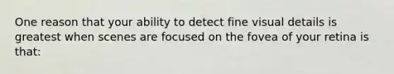 One reason that your ability to detect fine visual details is greatest when scenes are focused on the fovea of your retina is that: