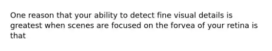 One reason that your ability to detect fine visual details is greatest when scenes are focused on the forvea of your retina is that