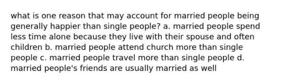 what is one reason that may account for married people being generally happier than single people? a. married people spend less time alone because they live with their spouse and often children b. married people attend church more than single people c. married people travel more than single people d. married people's friends are usually married as well