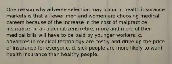 One reason why adverse selection may occur in health insurance markets is that a. fewer men and women are choosing medical careers because of the increase in the cost of malpractice insurance. b. as older citizens retire, more and more of their medical bills will have to be paid by younger workers. c. advances in medical technology are costly and drive up the price of insurance for everyone. d. sick people are more likely to want health insurance than healthy people.