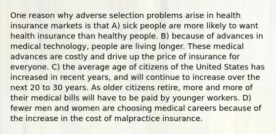 One reason why adverse selection problems arise in health insurance markets is that A) sick people are more likely to want health insurance than healthy people. B) because of advances in medical technology, people are living longer. These medical advances are costly and drive up the price of insurance for everyone. C) the average age of citizens of the United States has increased in recent years, and will continue to increase over the next 20 to 30 years. As older citizens retire, more and more of their medical bills will have to be paid by younger workers. D) fewer men and women are choosing medical careers because of the increase in the cost of malpractice insurance.